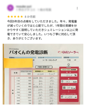 今年5回目の点検をしていただきました。年々、発電量が減っていくのではと心配でしたが、1年間の実績を分かりやすく説明していただきシュミレーション以上に発電できていて安心しました。いつも丁寧に対応して頂き、ありがとうございます。