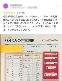今年5回目の点検をしていただきました。年々、発電量が減っていくのではと心配でしたが、1年間の実績を分かりやすく説明して頂きシュミレーション以上に発電できていて安心しました。いつも丁寧に対応して頂き、ありがとうございます。