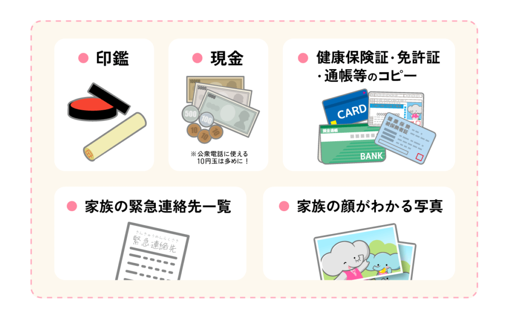 貴重品（印鑑、現金（公衆電話に使える10円玉は多めに）、健康保険証、免許証、通帳等のコピー、家族の緊急連絡先一覧、家族の顔がわかる写真）